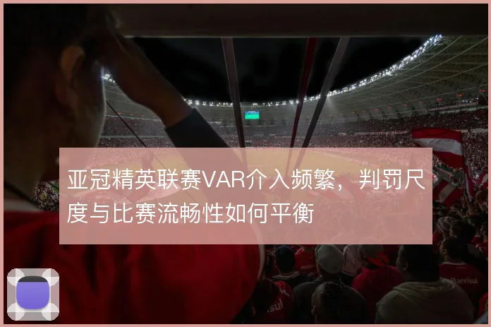 亚冠精英联赛VAR介入频繁，判罚尺度与比赛流畅性如何平衡