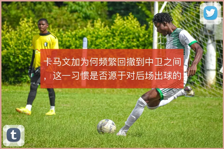 卡马文加为何频繁回撤到中卫之间,这一习惯是否源于对后场出球的保护意识