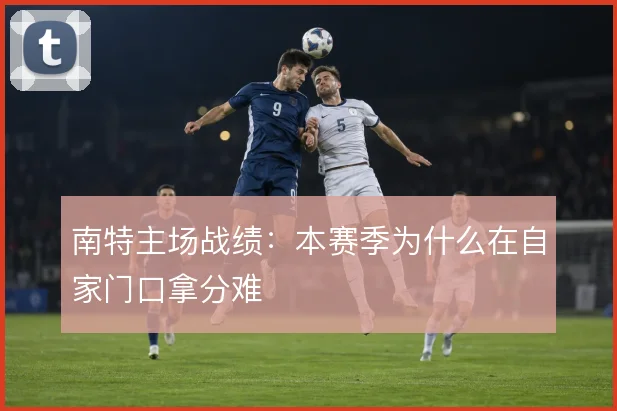 南特主场战绩：本赛季为什么在自家门口拿分难