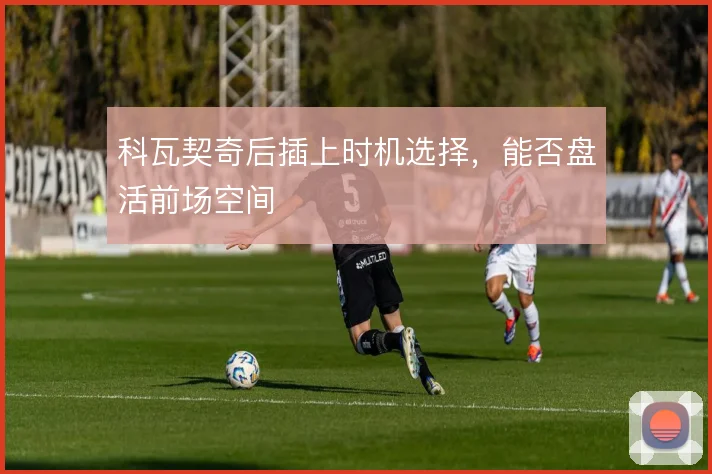 科瓦契奇后插上时机选择，能否盘活前场空间
