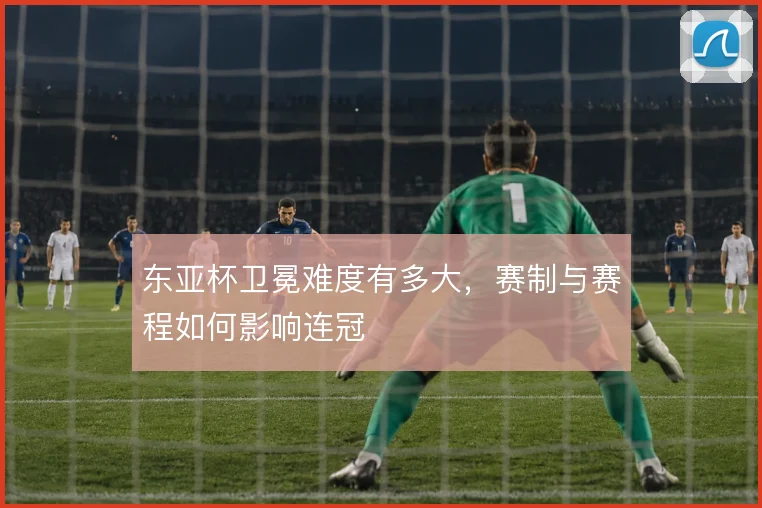 东亚杯卫冕难度有多大，赛制与赛程如何影响连冠