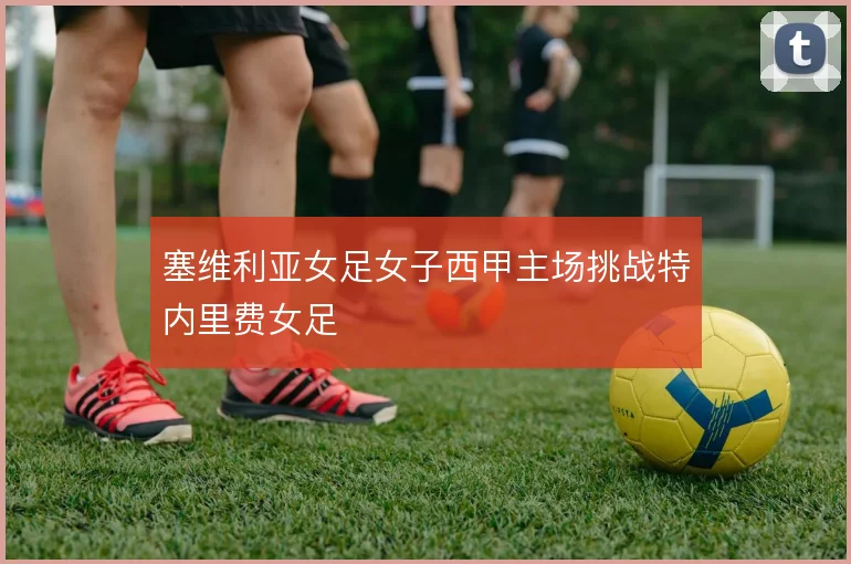 塞维利亚女足女子西甲主场挑战特内里费女足