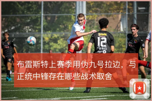 布雷斯特上赛季用伪九号拉边，与正统中锋存在哪些战术取舍