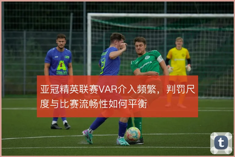 亚冠精英联赛VAR介入频繁，判罚尺度与比赛流畅性如何平衡