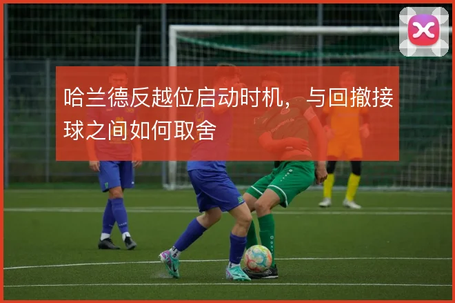 哈兰德反越位启动时机，与回撤接球之间如何取舍