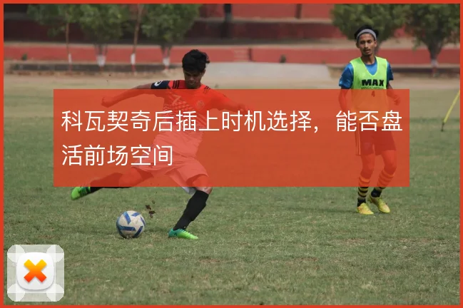 科瓦契奇后插上时机选择，能否盘活前场空间