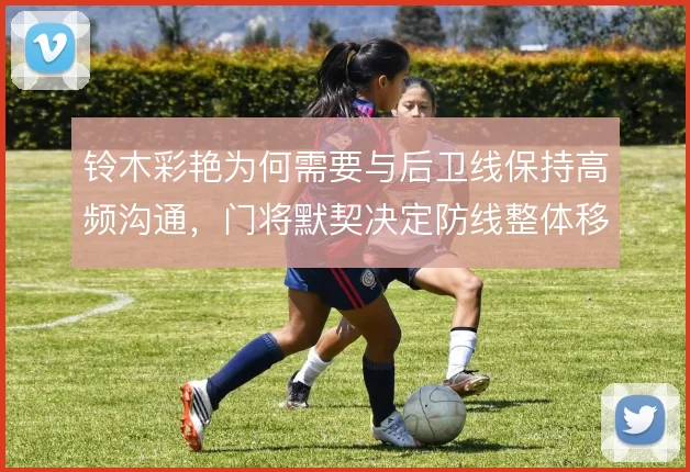 铃木彩艳为何需要与后卫线保持高频沟通,门将默契决定防线整体移动