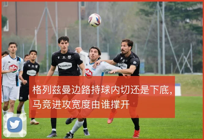 格列兹曼边路持球内切还是下底，马竞进攻宽度由谁撑开