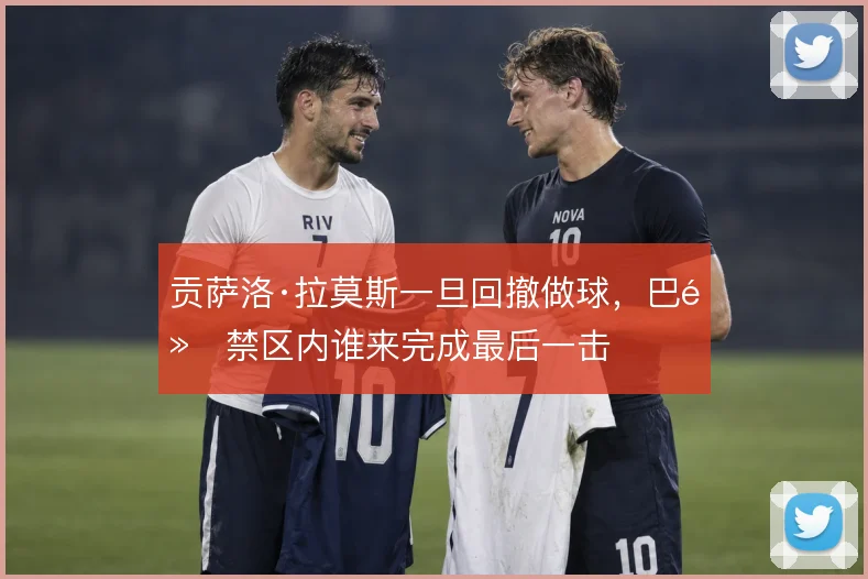 贡萨洛·拉莫斯一旦回撤做球，巴黎禁区内谁来完成最后一击