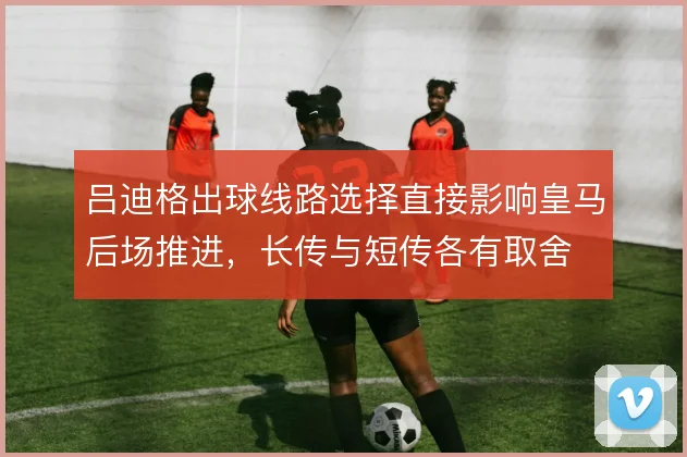 吕迪格出球线路选择直接影响皇马后场推进，长传与短传各有取舍