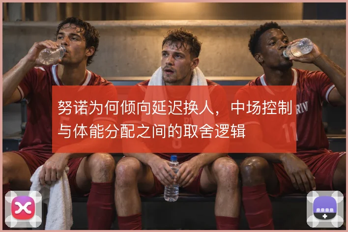 努诺为何倾向延迟换人，中场控制与体能分配之间的取舍逻辑
