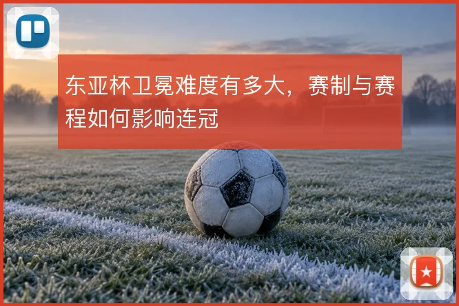 东亚杯卫冕难度有多大，赛制与赛程如何影响连冠