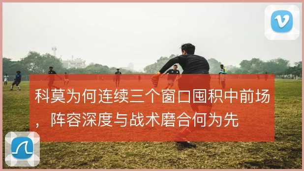 科莫为何连续三个窗口囤积中前场，阵容深度与战术磨合何为先