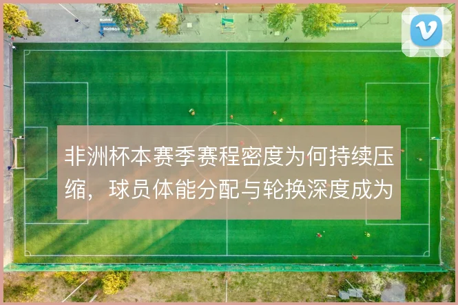 非洲杯本赛季赛程密度为何持续压缩，球员体能分配与轮换深度成为关键