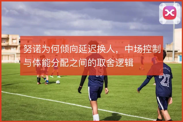 努诺为何倾向延迟换人，中场控制与体能分配之间的取舍逻辑