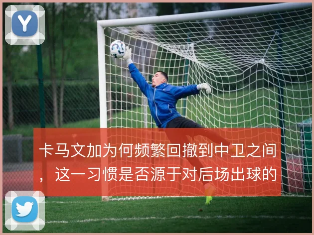 卡马文加为何频繁回撤到中卫之间,这一习惯是否源于对后场出球的保护意识