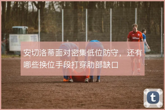 安切洛蒂面对密集低位防守，还有哪些换位手段打穿肋部缺口