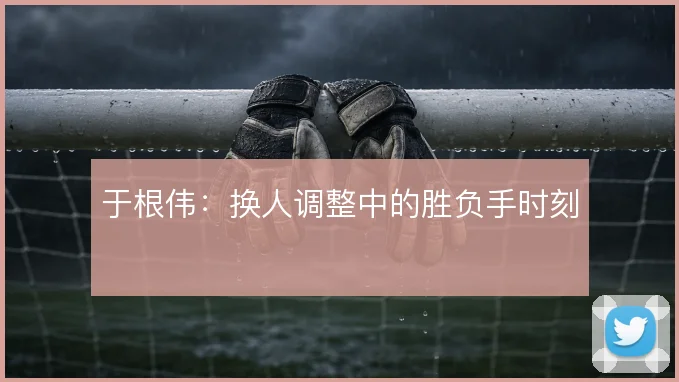 于根伟：换人调整中的胜负手时刻